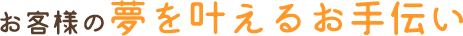 お客様の夢を叶えるお手伝い